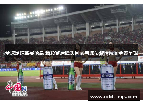 全球足球盛宴落幕 精彩赛后镜头回顾与球员激情瞬间全景呈现