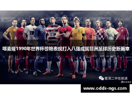 喀麦隆1990年世界杯惊艳表现打入八强成就非洲足球历史新篇章
