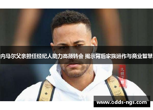 内马尔父亲担任经纪人助力高额转会 揭示背后家族运作与商业智慧