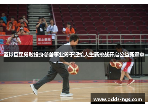篮球巨星勇敢投身慈善事业勇于迎接人生新挑战开启公益新篇章