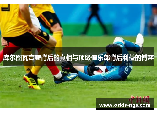 库尔图瓦高薪背后的真相与顶级俱乐部背后利益的博弈