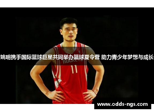 姚明携手国际篮球巨星共同举办篮球夏令营 助力青少年梦想与成长