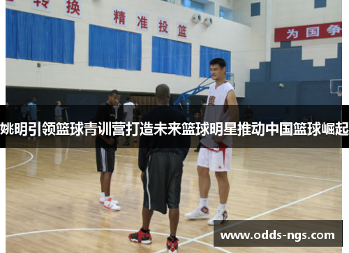 姚明引领篮球青训营打造未来篮球明星推动中国篮球崛起