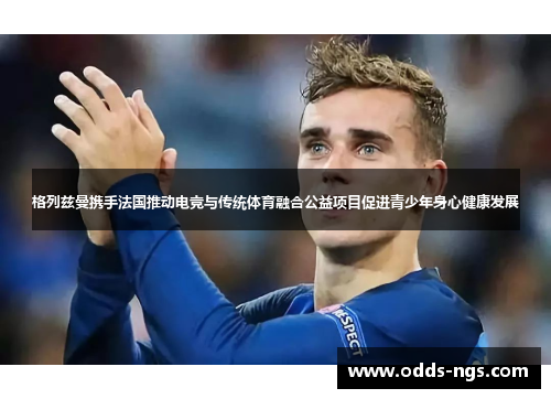格列兹曼携手法国推动电竞与传统体育融合公益项目促进青少年身心健康发展