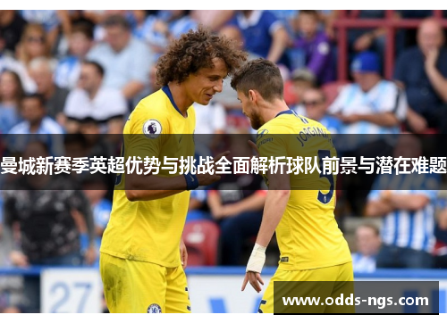 曼城新赛季英超优势与挑战全面解析球队前景与潜在难题