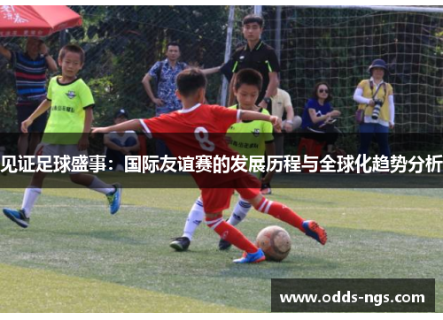 见证足球盛事：国际友谊赛的发展历程与全球化趋势分析