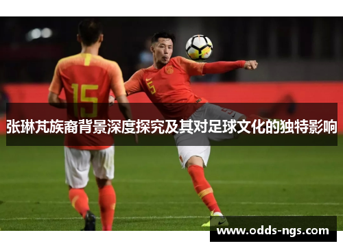 张琳芃族裔背景深度探究及其对足球文化的独特影响