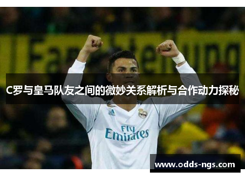 C罗与皇马队友之间的微妙关系解析与合作动力探秘
